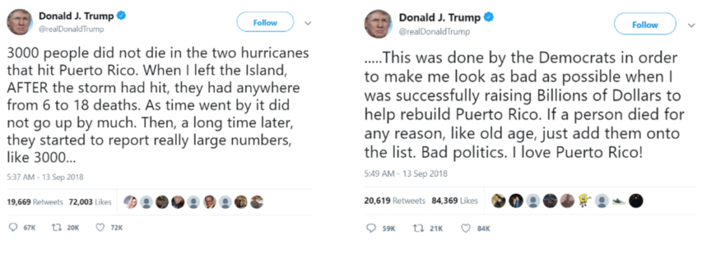 Traducción de los tuits supra:
No hubo 3.000 muertos en los dos huracanes que azotaron Puerto Rico (Irma y María). Cuando me fui de la isla, DESPUÉS de que la tormenta hubiera pasado, el número de muertos estaba entre 6 y 18. Con el tiempo, el cálculo no aumentó demasiado. Después, mucho tiempo después, comenzaron a informar de grandes cifras, como 3.000. 
Esto fue obra de los demócratas para hacerme quedar lo peor posible cuando estaba recaudando miles de millones de dólares para reconstruir Puerto Rico. Si alguien muere por cualquier razón, por ejemplo, de viejo, lo añaden a la lista. Una mala forma de hacer política. ¡Amo a Puerto Rico!]